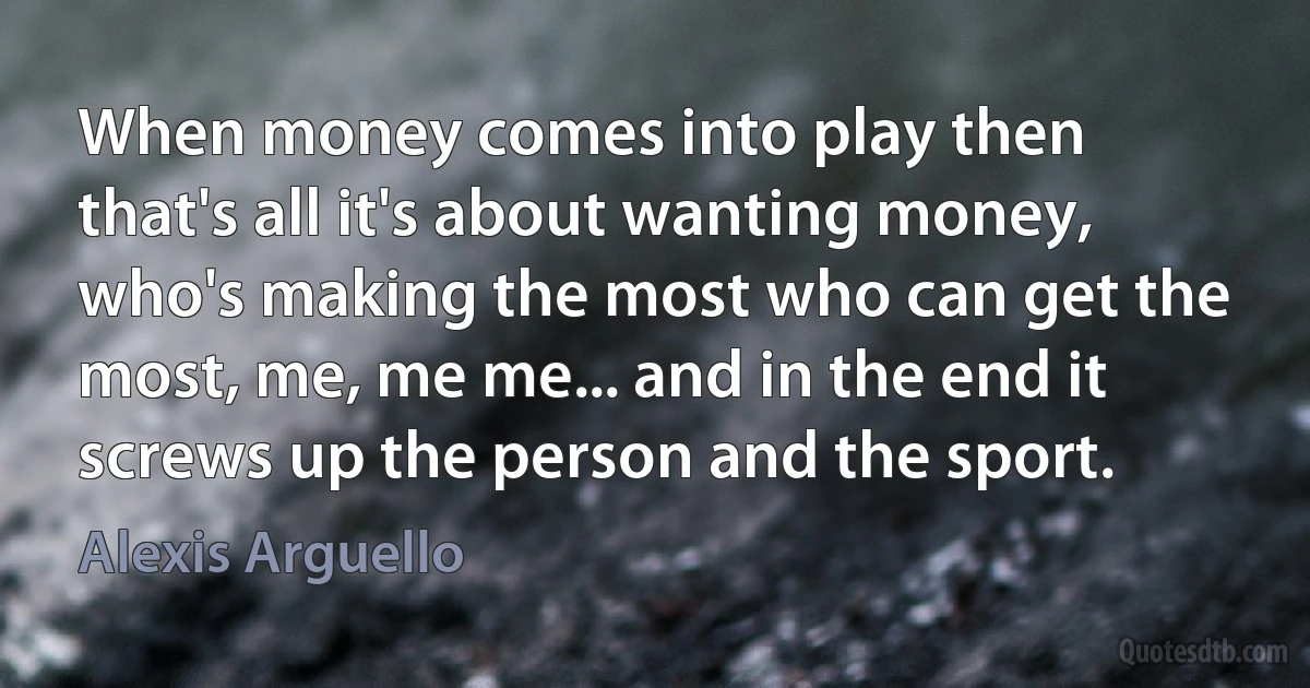 When money comes into play then that's all it's about wanting money, who's making the most who can get the most, me, me me... and in the end it screws up the person and the sport. (Alexis Arguello)