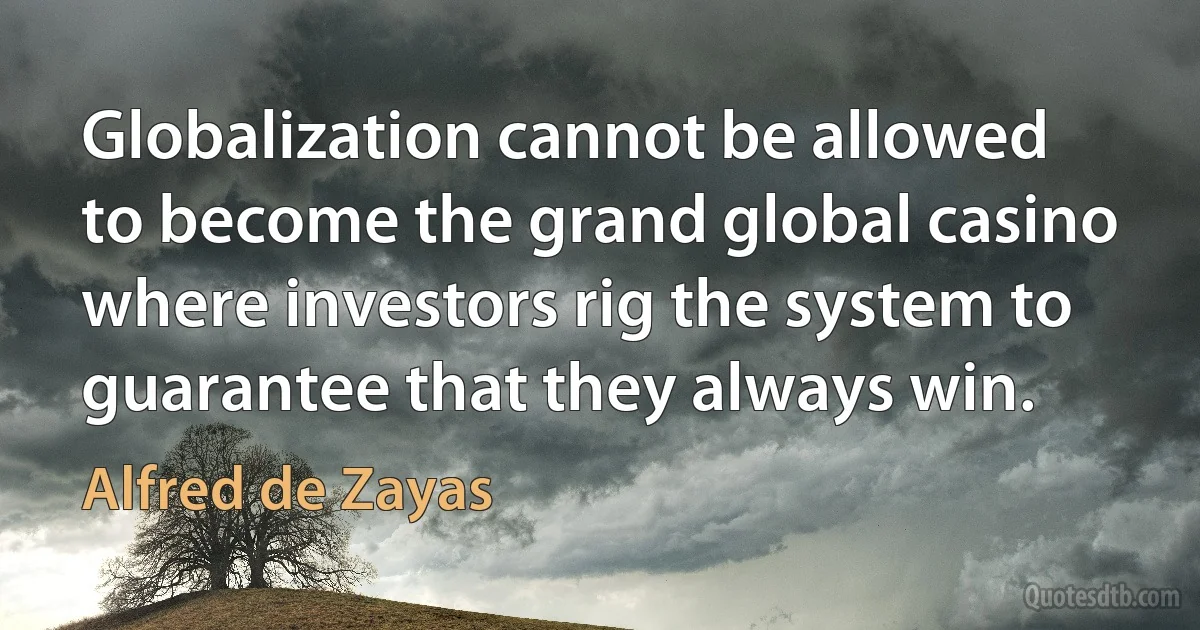 Globalization cannot be allowed to become the grand global casino where investors rig the system to guarantee that they always win. (Alfred de Zayas)