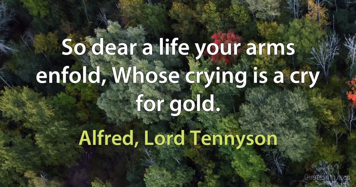 So dear a life your arms enfold, Whose crying is a cry for gold. (Alfred, Lord Tennyson)