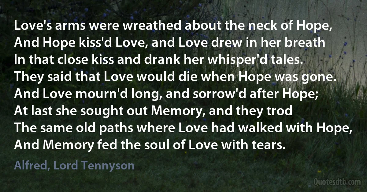 Love's arms were wreathed about the neck of Hope,
And Hope kiss'd Love, and Love drew in her breath
In that close kiss and drank her whisper'd tales.
They said that Love would die when Hope was gone.
And Love mourn'd long, and sorrow'd after Hope;
At last she sought out Memory, and they trod
The same old paths where Love had walked with Hope,
And Memory fed the soul of Love with tears. (Alfred, Lord Tennyson)