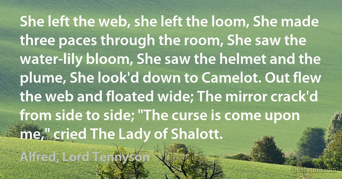 She left the web, she left the loom, She made three paces through the room, She saw the water-lily bloom, She saw the helmet and the plume, She look'd down to Camelot. Out flew the web and floated wide; The mirror crack'd from side to side; "The curse is come upon me," cried The Lady of Shalott. (Alfred, Lord Tennyson)