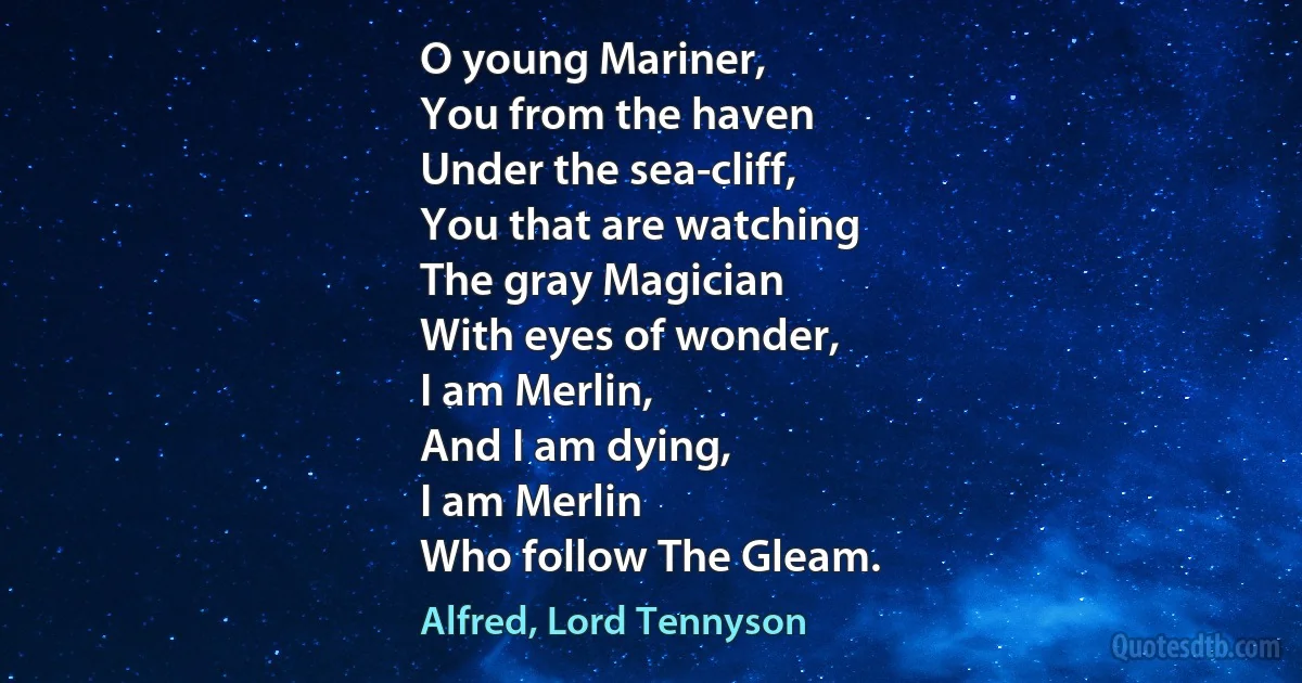 O young Mariner,
You from the haven
Under the sea-cliff,
You that are watching
The gray Magician
With eyes of wonder,
I am Merlin,
And I am dying,
I am Merlin
Who follow The Gleam. (Alfred, Lord Tennyson)