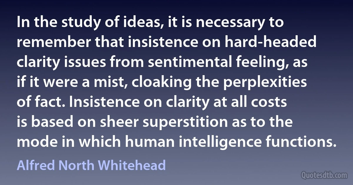 In the study of ideas, it is necessary to remember that insistence on hard-headed clarity issues from sentimental feeling, as if it were a mist, cloaking the perplexities of fact. Insistence on clarity at all costs is based on sheer superstition as to the mode in which human intelligence functions. (Alfred North Whitehead)