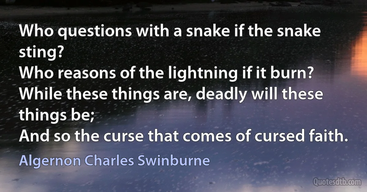 Who questions with a snake if the snake sting?
Who reasons of the lightning if it burn?
While these things are, deadly will these things be;
And so the curse that comes of cursed faith. (Algernon Charles Swinburne)