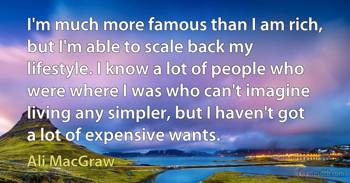 I'm much more famous than I am rich, but I'm able to scale back my lifestyle. I know a lot of people who were where I was who can't imagine living any simpler, but I haven't got a lot of expensive wants. (Ali MacGraw)