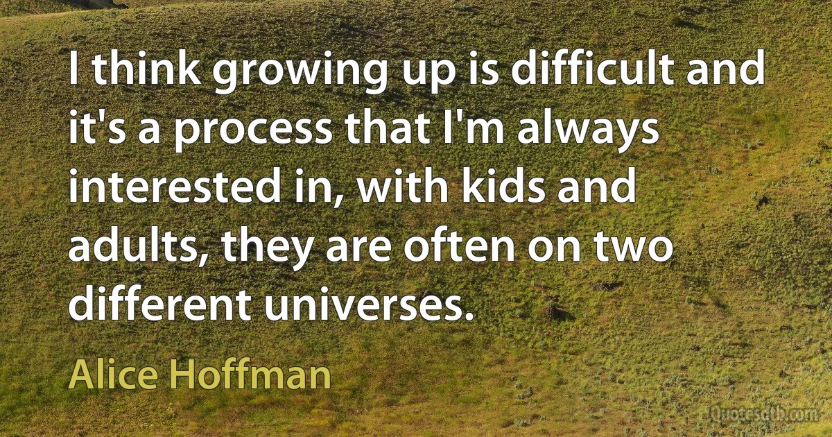 I think growing up is difficult and it's a process that I'm always interested in, with kids and adults, they are often on two different universes. (Alice Hoffman)