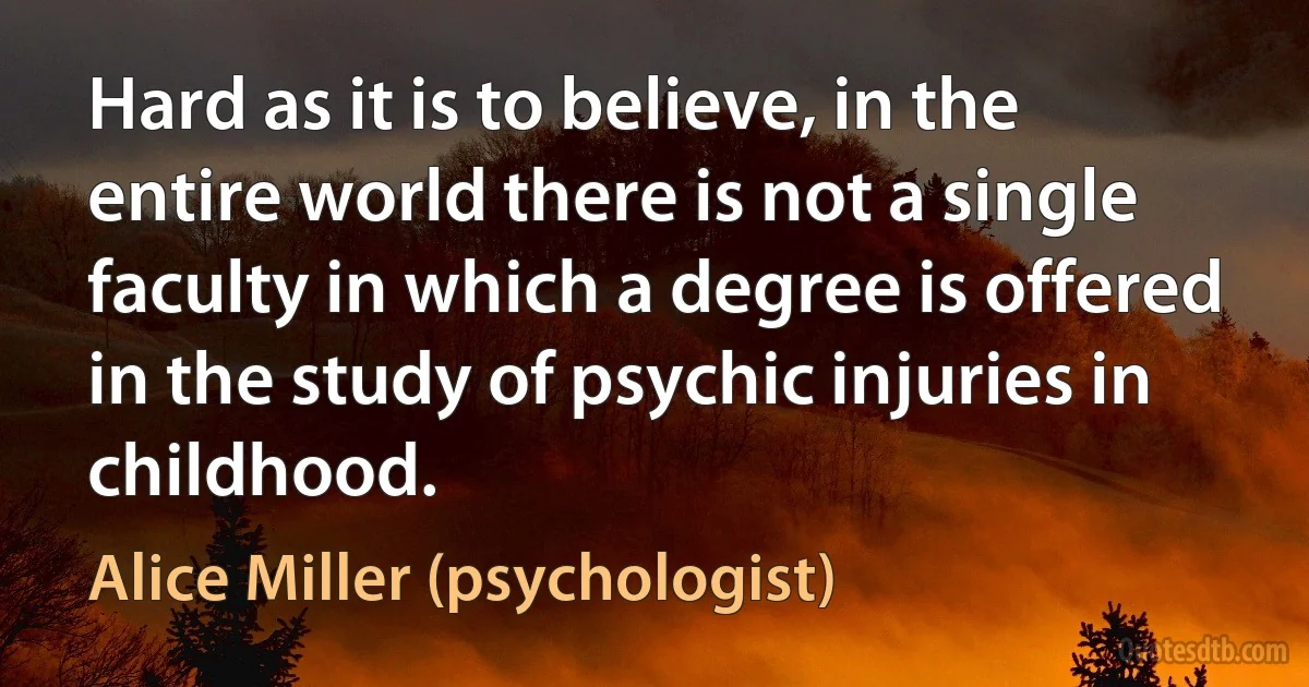 Hard as it is to believe, in the entire world there is not a single faculty in which a degree is offered in the study of psychic injuries in childhood. (Alice Miller (psychologist))