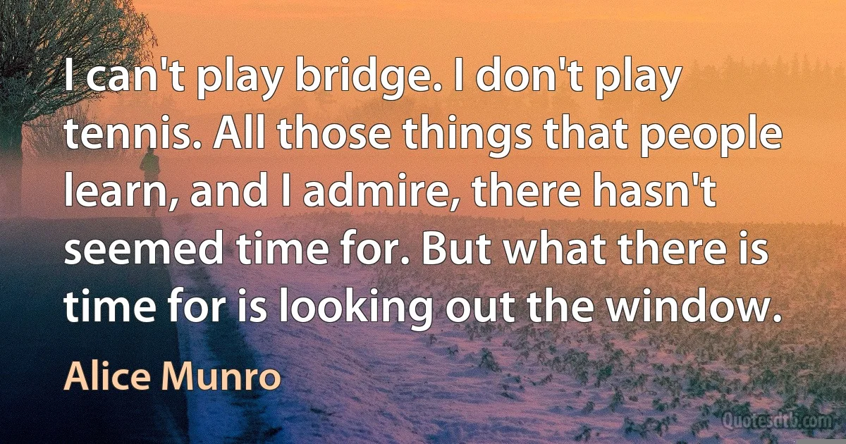 I can't play bridge. I don't play tennis. All those things that people learn, and I admire, there hasn't seemed time for. But what there is time for is looking out the window. (Alice Munro)