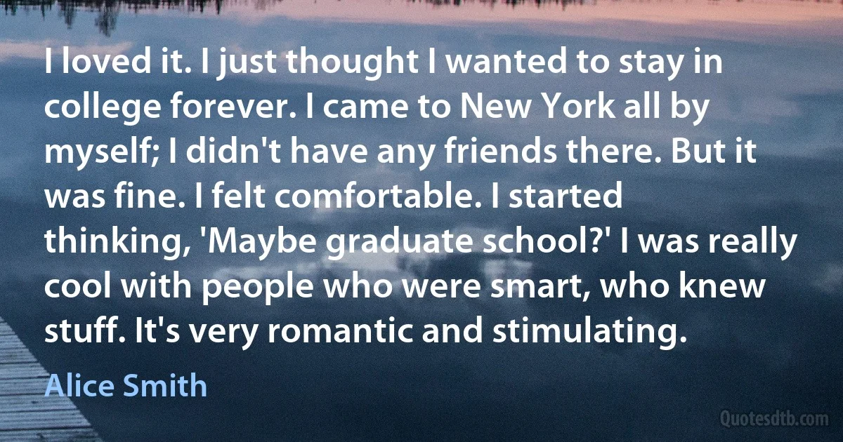 I loved it. I just thought I wanted to stay in college forever. I came to New York all by myself; I didn't have any friends there. But it was fine. I felt comfortable. I started thinking, 'Maybe graduate school?' I was really cool with people who were smart, who knew stuff. It's very romantic and stimulating. (Alice Smith)