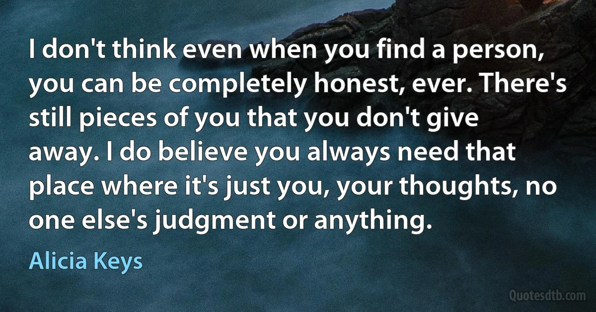 I don't think even when you find a person, you can be completely honest, ever. There's still pieces of you that you don't give away. I do believe you always need that place where it's just you, your thoughts, no one else's judgment or anything. (Alicia Keys)