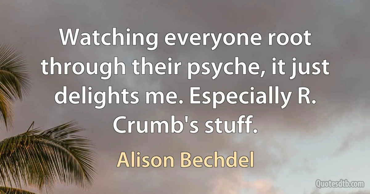 Watching everyone root through their psyche, it just delights me. Especially R. Crumb's stuff. (Alison Bechdel)