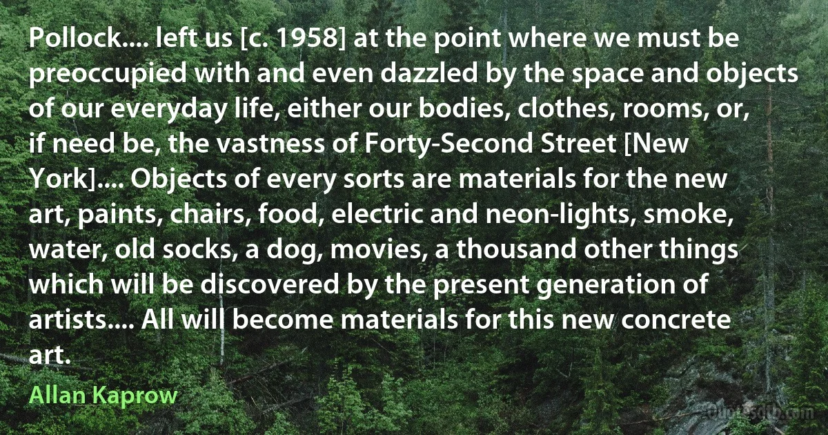 Pollock.... left us [c. 1958] at the point where we must be preoccupied with and even dazzled by the space and objects of our everyday life, either our bodies, clothes, rooms, or, if need be, the vastness of Forty-Second Street [New York].... Objects of every sorts are materials for the new art, paints, chairs, food, electric and neon-lights, smoke, water, old socks, a dog, movies, a thousand other things which will be discovered by the present generation of artists.... All will become materials for this new concrete art. (Allan Kaprow)
