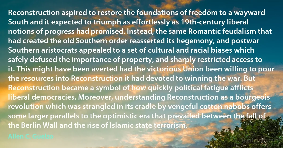 Reconstruction aspired to restore the foundations of freedom to a wayward South and it expected to triumph as effortlessly as 19th-century liberal notions of progress had promised. Instead, the same Romantic feudalism that had created the old Southern order reasserted its hegemony, and postwar Southern aristocrats appealed to a set of cultural and racial biases which safely defused the importance of property, and sharply restricted access to it. This might have been averted had the victorious Union been willing to pour the resources into Reconstruction it had devoted to winning the war. But Reconstruction became a symbol of how quickly political fatigue afflicts liberal democracies. Moreover, understanding Reconstruction as a bourgeois revolution which was strangled in its cradle by vengeful cotton nabobs offers some larger parallels to the optimistic era that prevailed between the fall of the Berlin Wall and the rise of Islamic state terrorism. (Allen C. Guelzo)