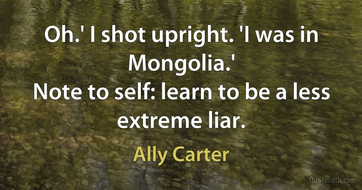 Oh.' I shot upright. 'I was in Mongolia.'
Note to self: learn to be a less extreme liar. (Ally Carter)