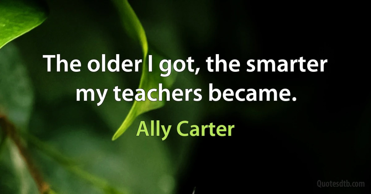 The older I got, the smarter my teachers became. (Ally Carter)