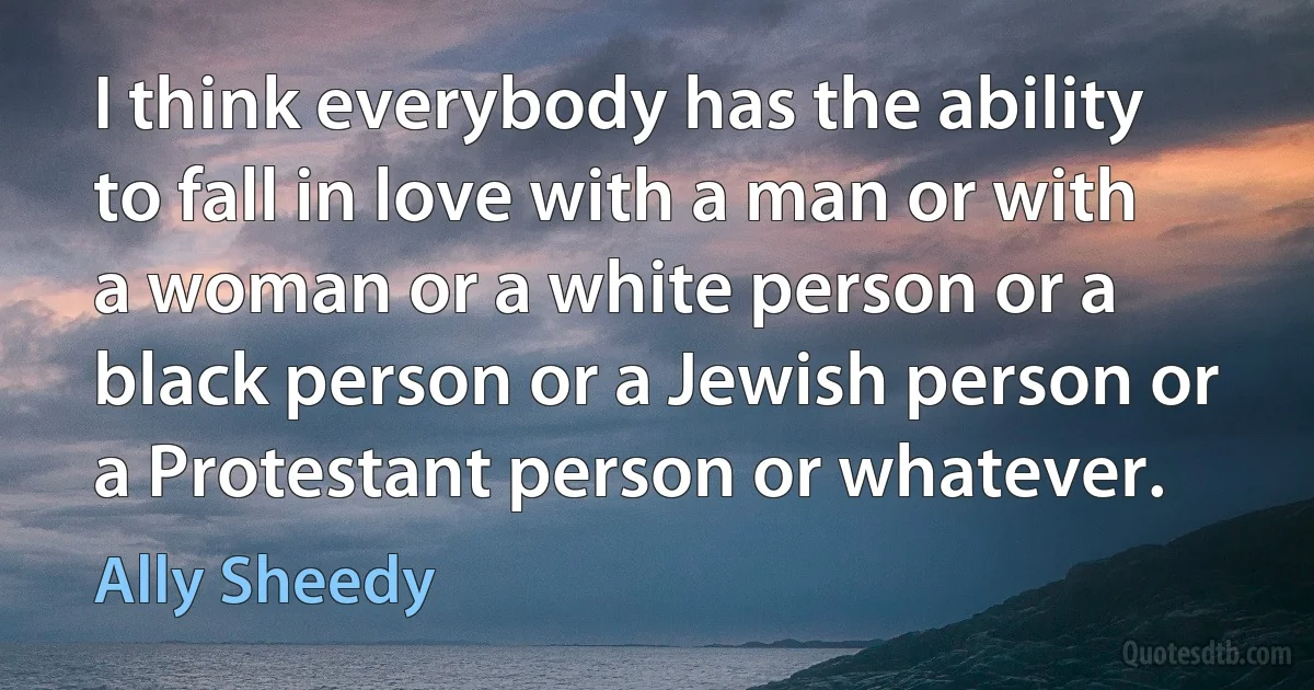 I think everybody has the ability to fall in love with a man or with a woman or a white person or a black person or a Jewish person or a Protestant person or whatever. (Ally Sheedy)