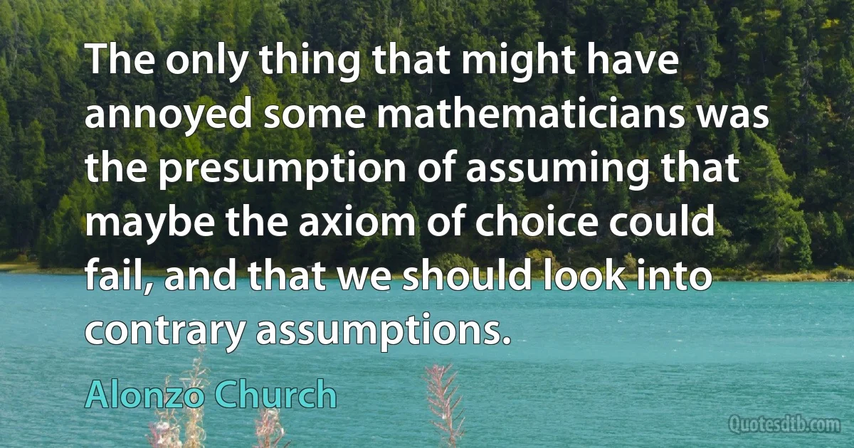 The only thing that might have annoyed some mathematicians was the presumption of assuming that maybe the axiom of choice could fail, and that we should look into contrary assumptions. (Alonzo Church)