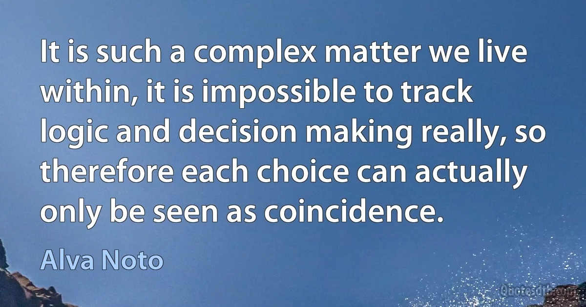 It is such a complex matter we live within, it is impossible to track logic and decision making really, so therefore each choice can actually only be seen as coincidence. (Alva Noto)