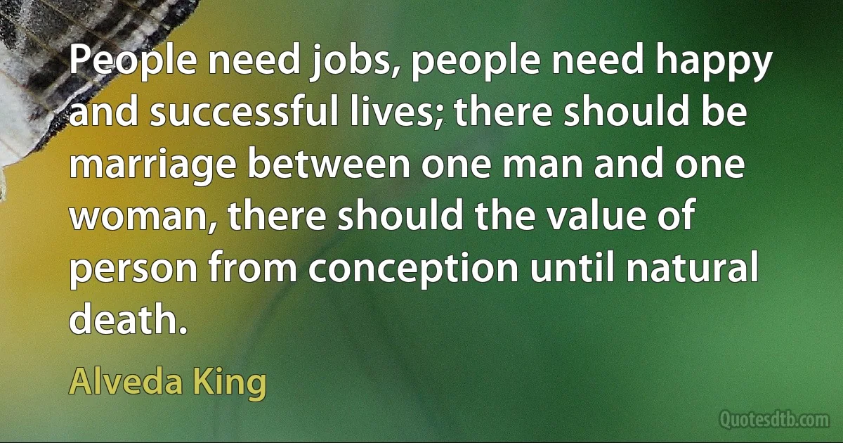 People need jobs, people need happy and successful lives; there should be marriage between one man and one woman, there should the value of person from conception until natural death. (Alveda King)