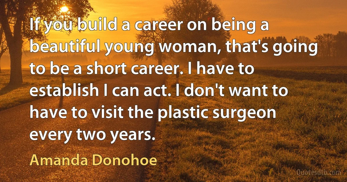 If you build a career on being a beautiful young woman, that's going to be a short career. I have to establish I can act. I don't want to have to visit the plastic surgeon every two years. (Amanda Donohoe)