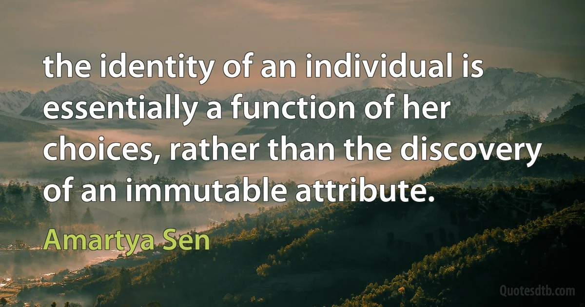 the identity of an individual is essentially a function of her choices, rather than the discovery of an immutable attribute. (Amartya Sen)