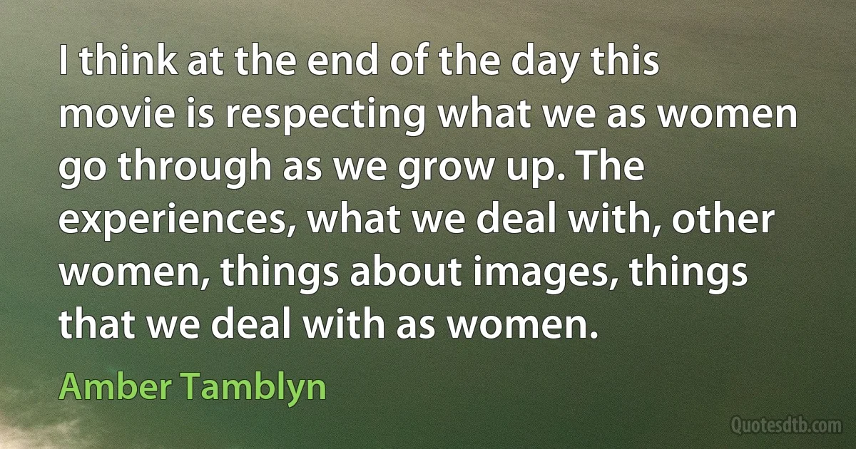 I think at the end of the day this movie is respecting what we as women go through as we grow up. The experiences, what we deal with, other women, things about images, things that we deal with as women. (Amber Tamblyn)