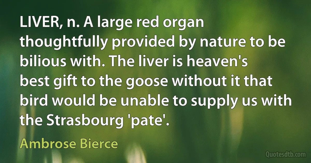 LIVER, n. A large red organ thoughtfully provided by nature to be bilious with. The liver is heaven's best gift to the goose without it that bird would be unable to supply us with the Strasbourg 'pate'. (Ambrose Bierce)