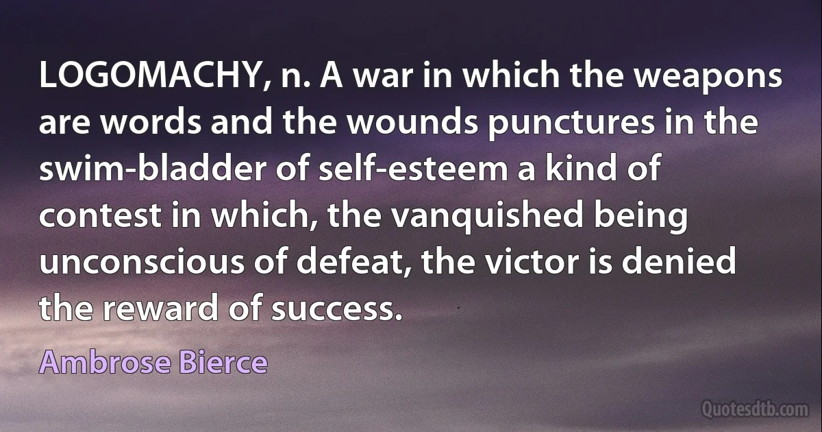 LOGOMACHY, n. A war in which the weapons are words and the wounds punctures in the swim-bladder of self-esteem a kind of contest in which, the vanquished being unconscious of defeat, the victor is denied the reward of success. (Ambrose Bierce)