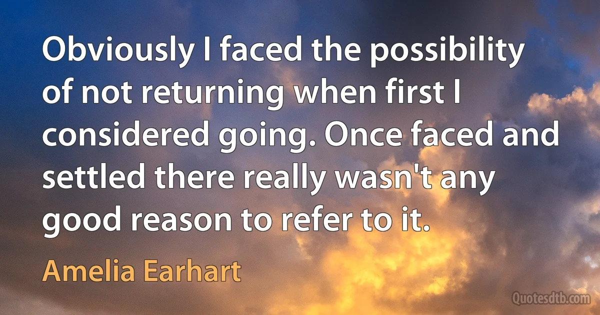 Obviously I faced the possibility of not returning when first I considered going. Once faced and settled there really wasn't any good reason to refer to it. (Amelia Earhart)