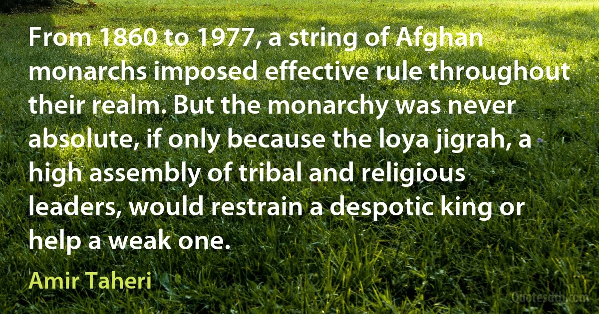 From 1860 to 1977, a string of Afghan monarchs imposed effective rule throughout their realm. But the monarchy was never absolute, if only because the loya jigrah, a high assembly of tribal and religious leaders, would restrain a despotic king or help a weak one. (Amir Taheri)