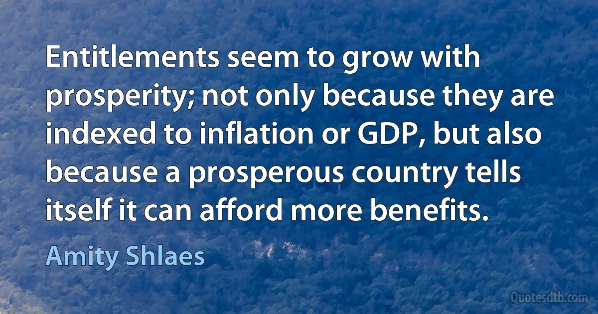 Entitlements seem to grow with prosperity; not only because they are indexed to inflation or GDP, but also because a prosperous country tells itself it can afford more benefits. (Amity Shlaes)