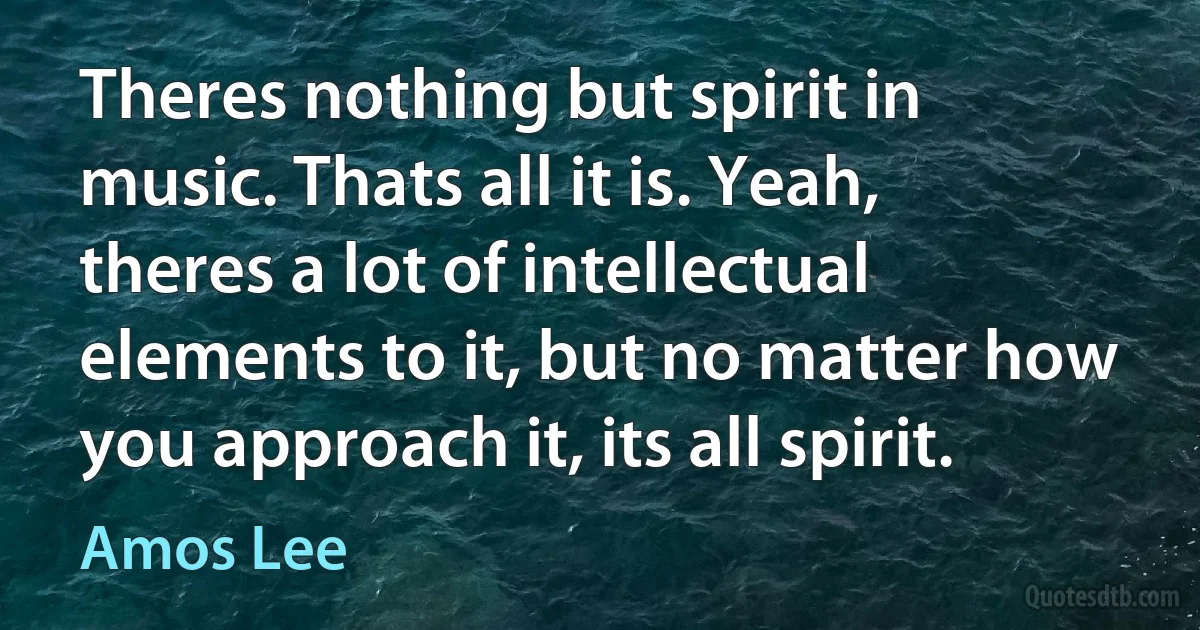 Theres nothing but spirit in music. Thats all it is. Yeah, theres a lot of intellectual elements to it, but no matter how you approach it, its all spirit. (Amos Lee)