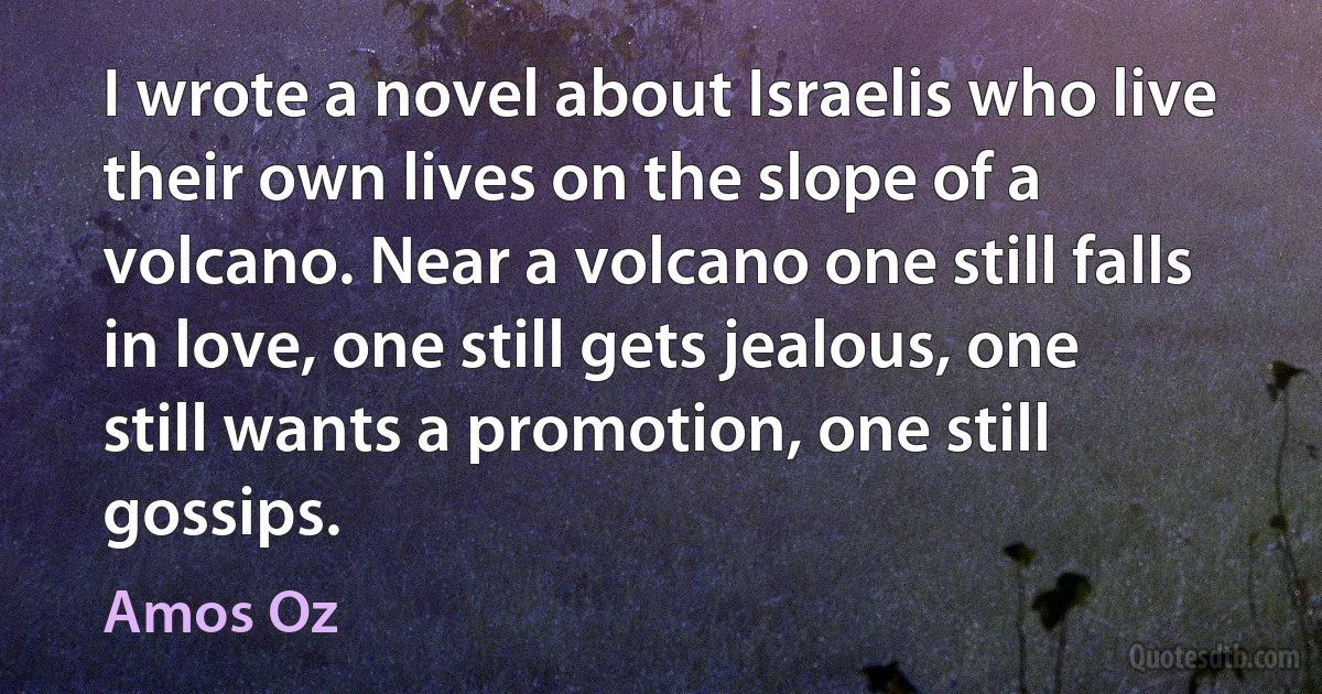 I wrote a novel about Israelis who live their own lives on the slope of a volcano. Near a volcano one still falls in love, one still gets jealous, one still wants a promotion, one still gossips. (Amos Oz)