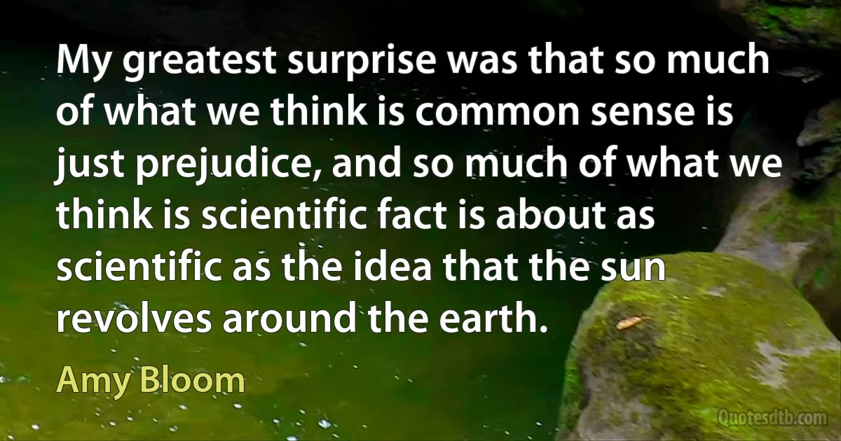 My greatest surprise was that so much of what we think is common sense is just prejudice, and so much of what we think is scientific fact is about as scientific as the idea that the sun revolves around the earth. (Amy Bloom)