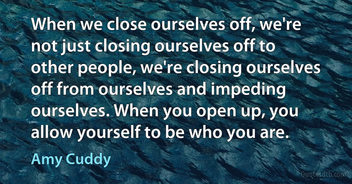 When we close ourselves off, we're not just closing ourselves off to other people, we're closing ourselves off from ourselves and impeding ourselves. When you open up, you allow yourself to be who you are. (Amy Cuddy)