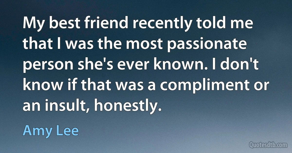 My best friend recently told me that I was the most passionate person she's ever known. I don't know if that was a compliment or an insult, honestly. (Amy Lee)