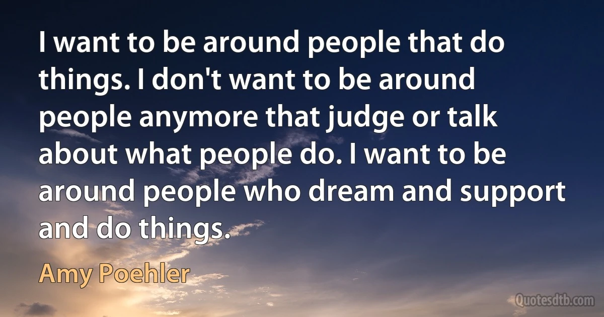 I want to be around people that do things. I don't want to be around people anymore that judge or talk about what people do. I want to be around people who dream and support and do things. (Amy Poehler)