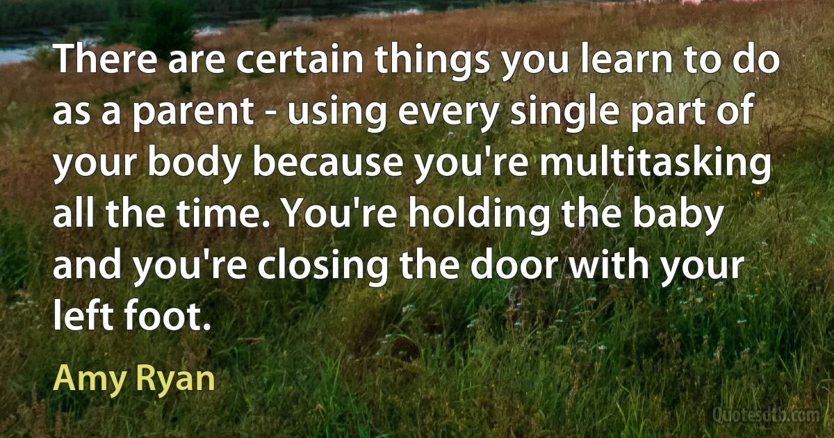 There are certain things you learn to do as a parent - using every single part of your body because you're multitasking all the time. You're holding the baby and you're closing the door with your left foot. (Amy Ryan)