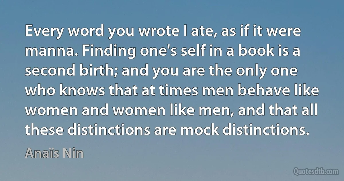 Every word you wrote I ate, as if it were manna. Finding one's self in a book is a second birth; and you are the only one who knows that at times men behave like women and women like men, and that all these distinctions are mock distinctions. (Anaïs Nin)