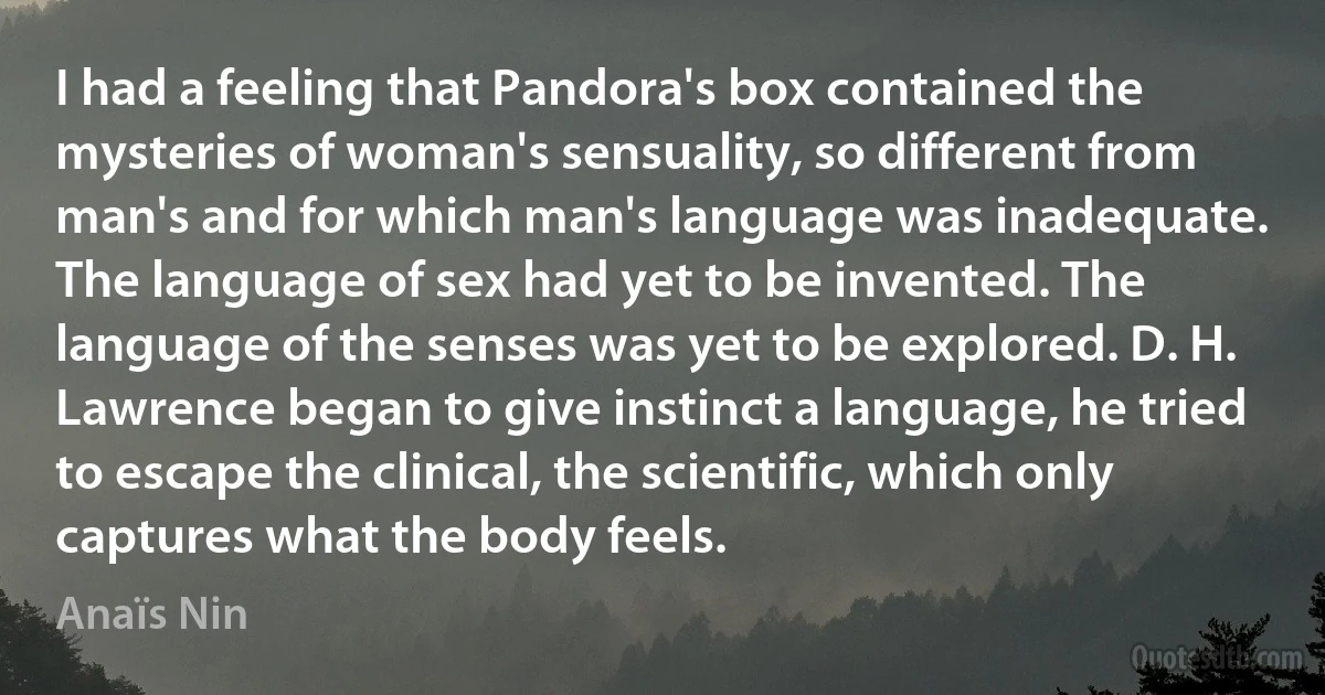 I had a feeling that Pandora's box contained the mysteries of woman's sensuality, so different from man's and for which man's language was inadequate. The language of sex had yet to be invented. The language of the senses was yet to be explored. D. H. Lawrence began to give instinct a language, he tried to escape the clinical, the scientific, which only captures what the body feels. (Anaïs Nin)