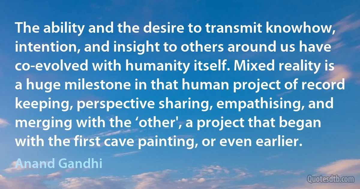 The ability and the desire to transmit knowhow, intention, and insight to others around us have co-evolved with humanity itself. Mixed reality is a huge milestone in that human project of record keeping, perspective sharing, empathising, and merging with the ‘other', a project that began with the first cave painting, or even earlier. (Anand Gandhi)