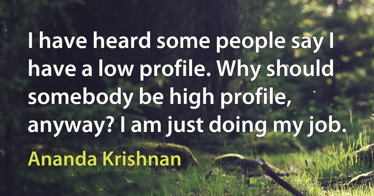 I have heard some people say I have a low profile. Why should somebody be high profile, anyway? I am just doing my job. (Ananda Krishnan)