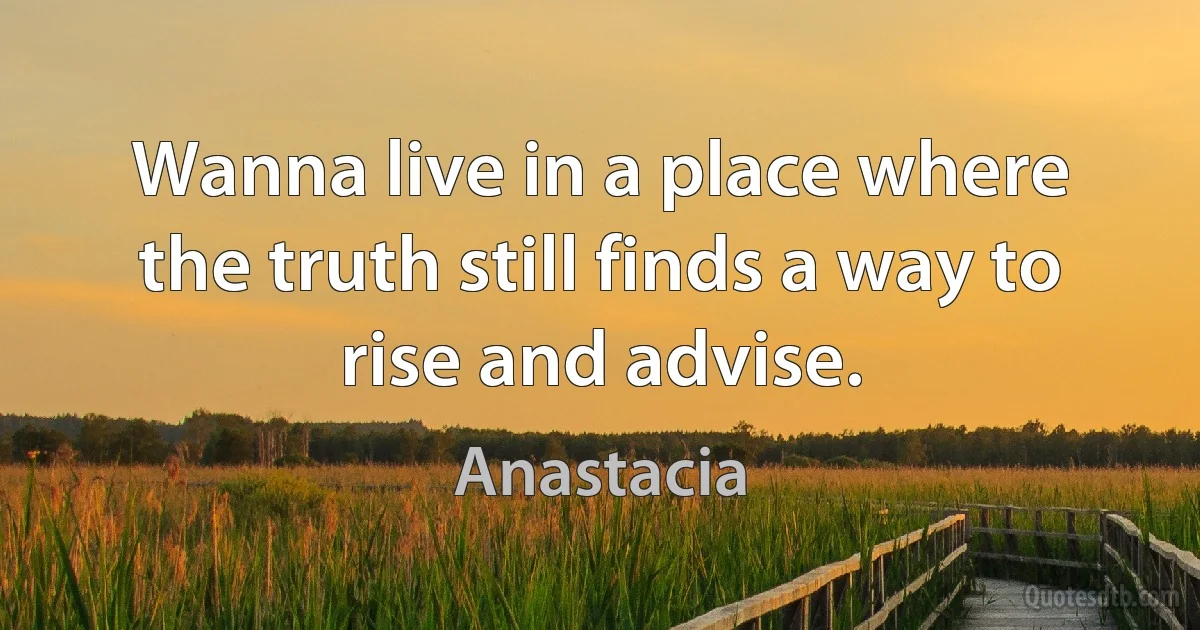 Wanna live in a place where the truth still finds a way to rise and advise. (Anastacia)