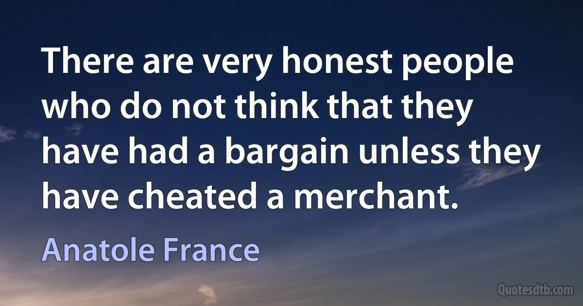 There are very honest people who do not think that they have had a bargain unless they have cheated a merchant. (Anatole France)