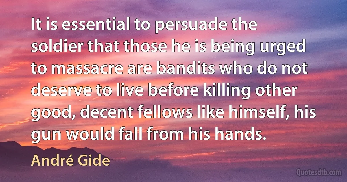 It is essential to persuade the soldier that those he is being urged to massacre are bandits who do not deserve to live before killing other good, decent fellows like himself, his gun would fall from his hands. (André Gide)