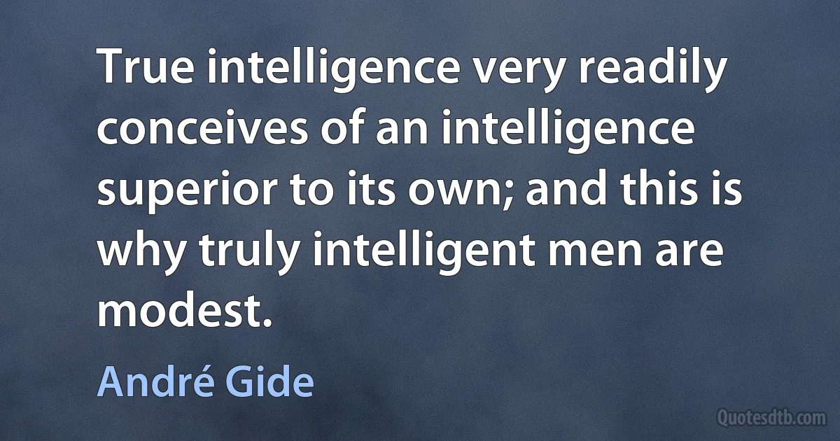 True intelligence very readily conceives of an intelligence superior to its own; and this is why truly intelligent men are modest. (André Gide)