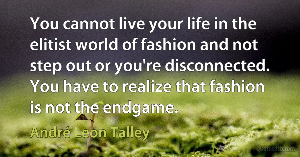 You cannot live your life in the elitist world of fashion and not step out or you're disconnected. You have to realize that fashion is not the endgame. (André Leon Talley)