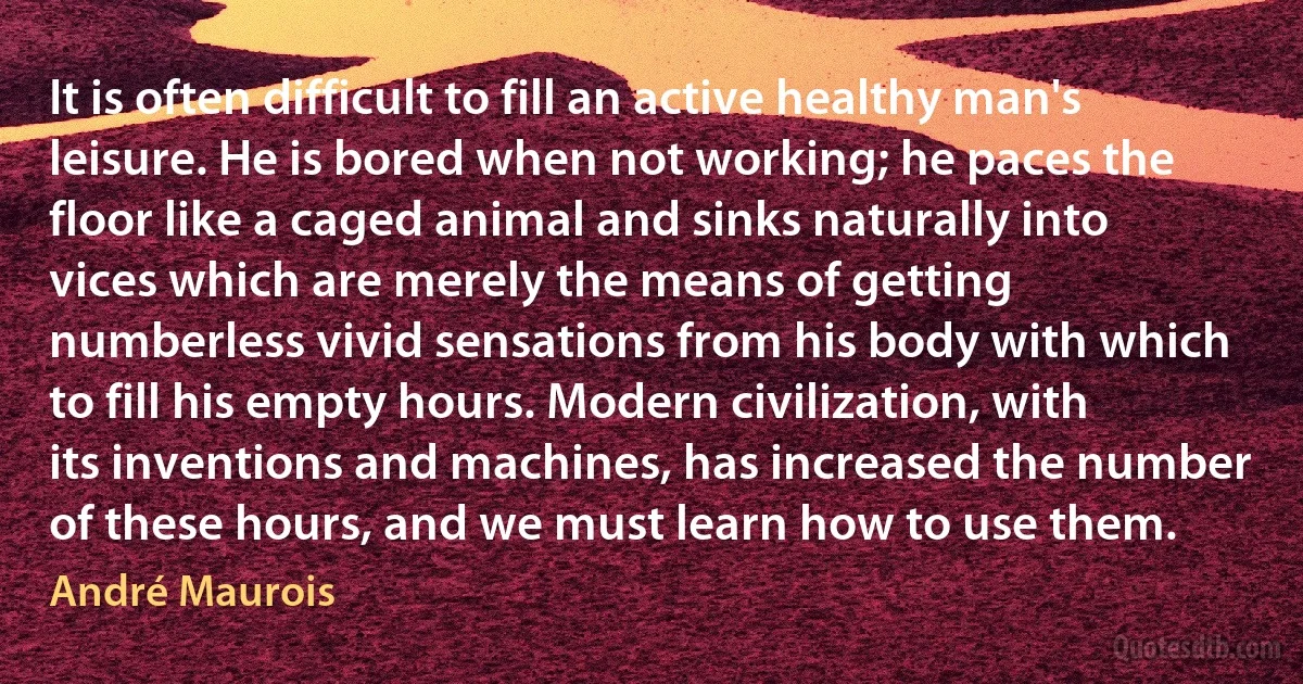 It is often difficult to fill an active healthy man's leisure. He is bored when not working; he paces the floor like a caged animal and sinks naturally into vices which are merely the means of getting numberless vivid sensations from his body with which to fill his empty hours. Modern civilization, with its inventions and machines, has increased the number of these hours, and we must learn how to use them. (André Maurois)