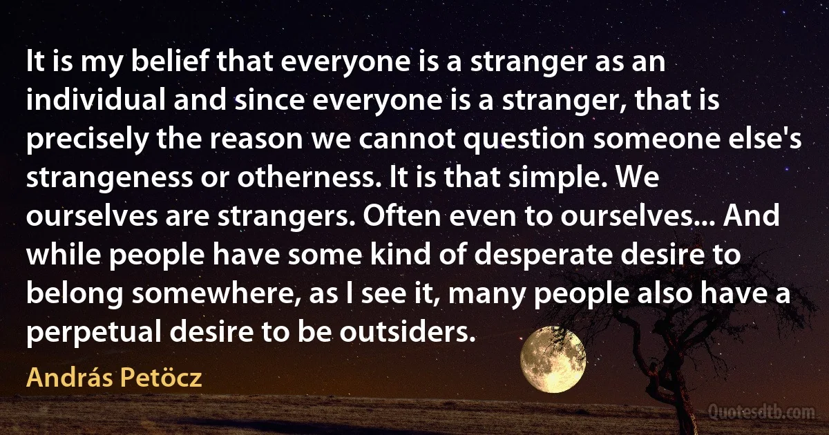 It is my belief that everyone is a stranger as an individual and since everyone is a stranger, that is precisely the reason we cannot question someone else's strangeness or otherness. It is that simple. We ourselves are strangers. Often even to ourselves... And while people have some kind of desperate desire to belong somewhere, as I see it, many people also have a perpetual desire to be outsiders. (András Petöcz)