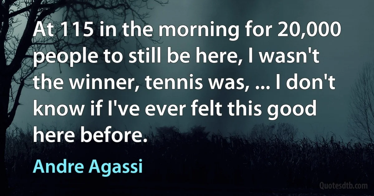 At 115 in the morning for 20,000 people to still be here, I wasn't the winner, tennis was, ... I don't know if I've ever felt this good here before. (Andre Agassi)